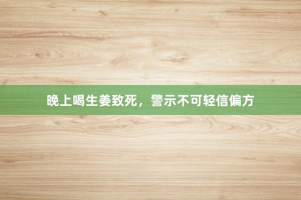 晚上喝生姜致死，警示不可轻信偏方